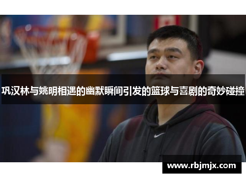 巩汉林与姚明相遇的幽默瞬间引发的篮球与喜剧的奇妙碰撞